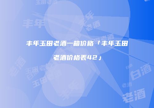 丰年玉田老酒一箱价格「丰年玉田老酒价格表42」