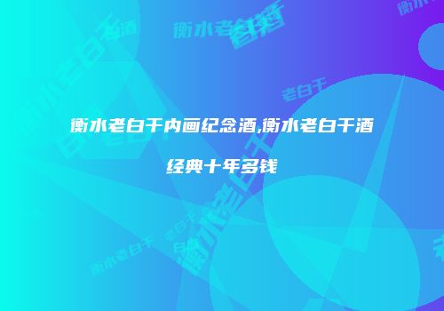 衡水老白干内画纪念酒,衡水老白干酒经典十年多钱