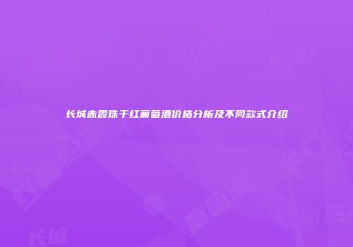 长城赤霞珠干红葡萄酒价格分析及不同款式介绍