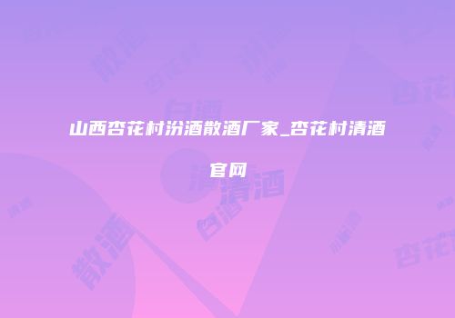 山西杏花村汾酒散酒厂家_杏花村清酒官网
