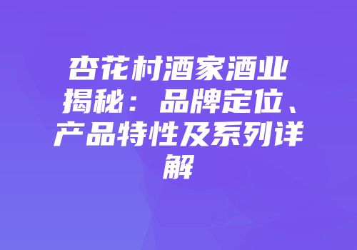 杏花村酒家酒业揭秘：品牌定位、产品特性及系列详解