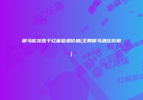 御马蛇龙珠干红葡萄酒价格(王朝御马酒庄价格)