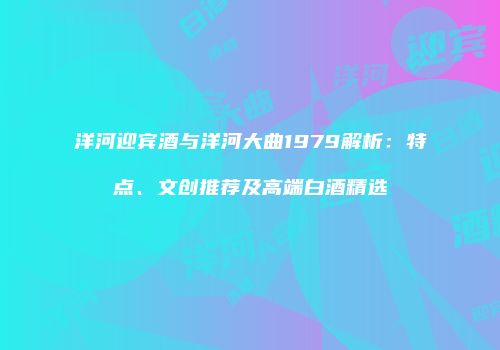 洋河迎宾酒与洋河大曲1979解析：特点、文创推荐及高端白酒精选