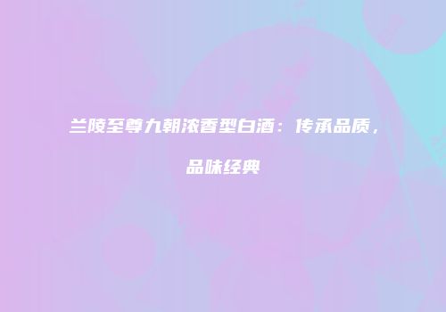 兰陵至尊九朝浓香型白酒：传承品质，品味经典