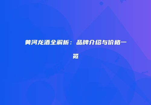 黄河龙酒全解析：品牌介绍与价格一览