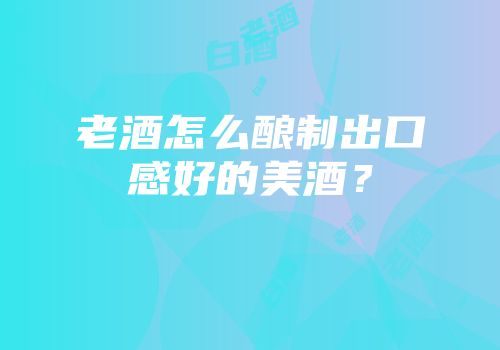 老酒怎么酿制出口感好的美酒？