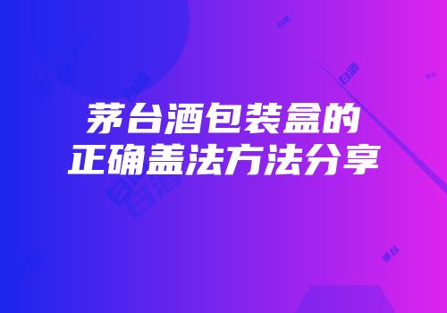 茅台酒包装盒的正确盖法方法分享