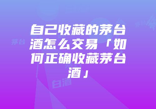 自己收藏的茅台酒怎么交易「如何正确收藏茅台酒」
