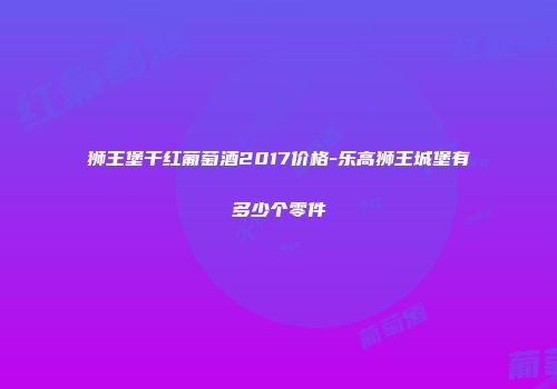 狮王堡干红葡萄酒2017价格-乐高狮王城堡有多少个零件