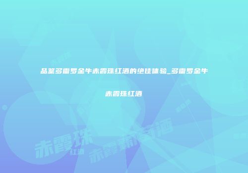 品鉴多雷罗金牛赤霞珠红酒的绝佳体验_多雷罗金牛赤霞珠红酒