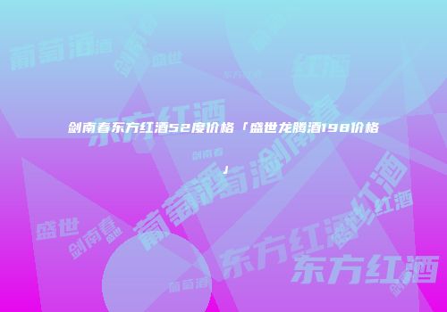 剑南春东方红酒52度价格「盛世龙腾酒198价格」