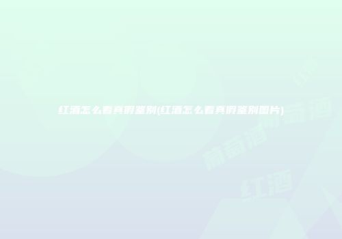 红酒怎么看真假鉴别(红酒怎么看真假鉴别图片)