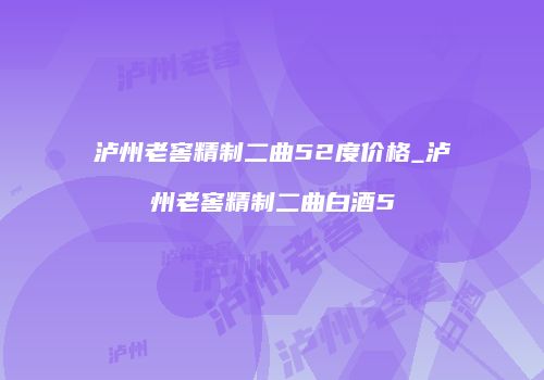 泸州老窖精制二曲52度价格_泸州老窖精制二曲白酒5