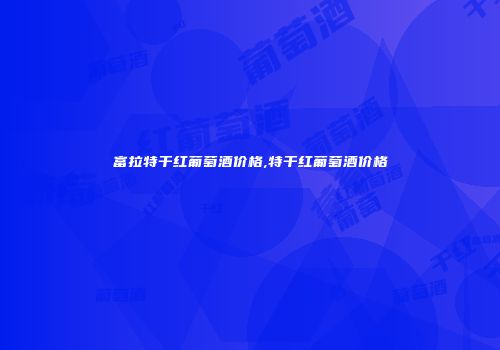 富拉特干红葡萄酒价格,特干红葡萄酒价格