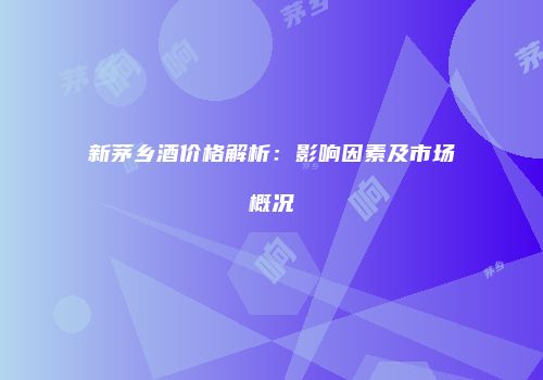 新茅乡酒价格解析：影响因素及市场概况