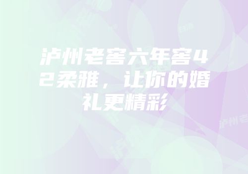 泸州老窖六年窖42柔雅，让你的婚礼更精彩