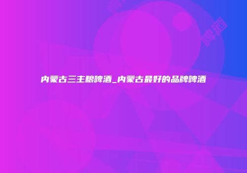 内蒙古三主粮啤酒_内蒙古最好的品牌啤酒
