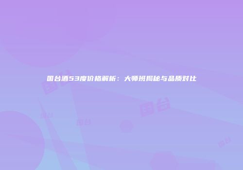 国台酒53度价格解析：大师班揭秘与品质对比