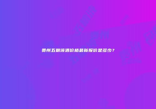 贵州五粮液酒价格最新报价是多少？