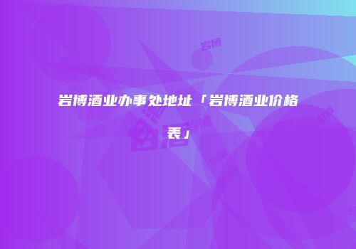 岩博酒业办事处地址「岩博酒业价格表」
