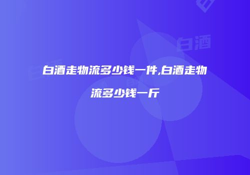 白酒走物流多少钱一件,白酒走物流多少钱一斤