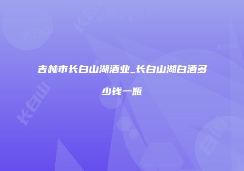 吉林市长白山湖酒业_长白山湖白酒多少钱一瓶