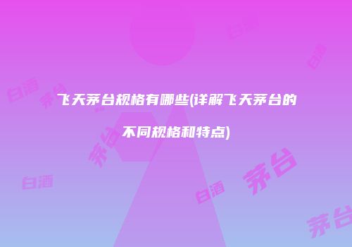 飞天茅台规格有哪些(详解飞天茅台的不同规格和特点)