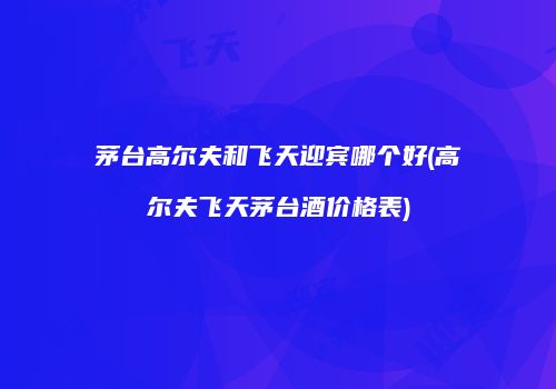 茅台高尔夫和飞天迎宾哪个好(高尔夫飞天茅台酒价格表)