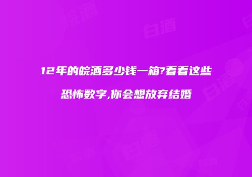 12年的皖酒多少钱一箱?看看这些恐怖数字,你会想放弃结婚