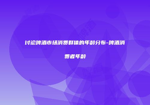 讨论啤酒市场消费群体的年龄分布-啤酒消费者年龄