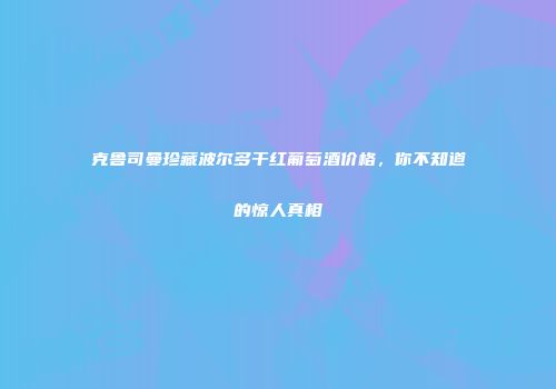 克鲁司曼珍藏波尔多干红葡萄酒价格，你不知道的惊人真相