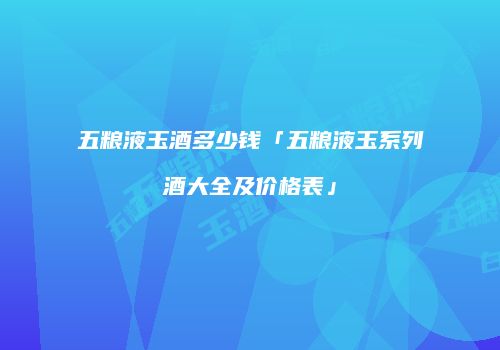 五粮液玉酒多少钱「五粮液玉系列酒大全及价格表」