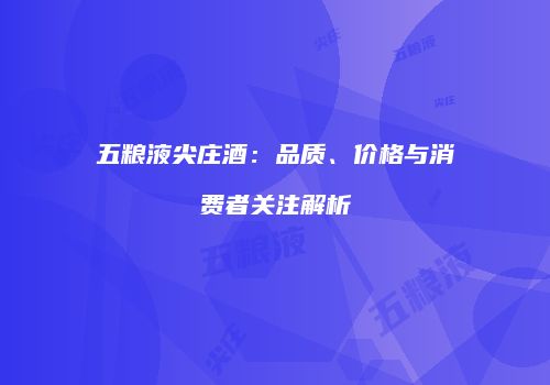 五粮液尖庄酒：品质、价格与消费者关注解析