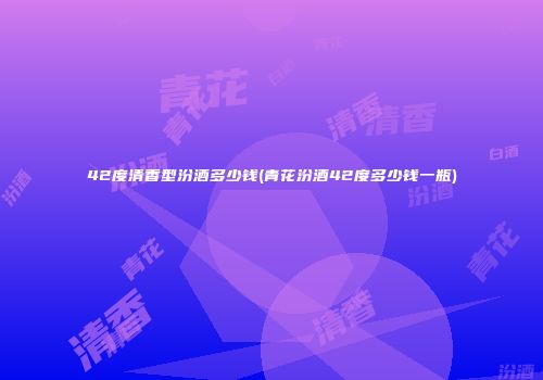 42度清香型汾酒多少钱(青花汾酒42度多少钱一瓶)
