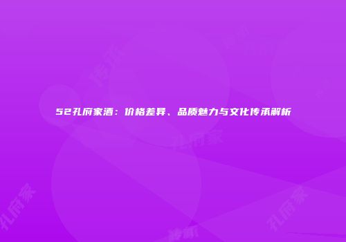 52孔府家酒：价格差异、品质魅力与文化传承解析