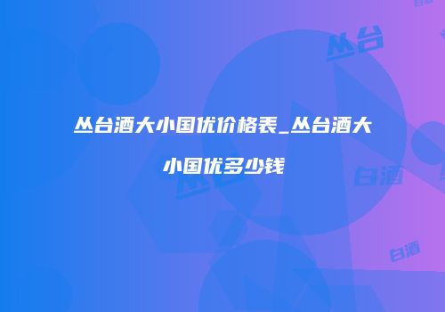 丛台酒大小国优价格表_丛台酒大小国优多少钱