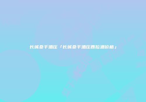 长城桑干酒庄「长城桑干酒庄西拉酒价格」