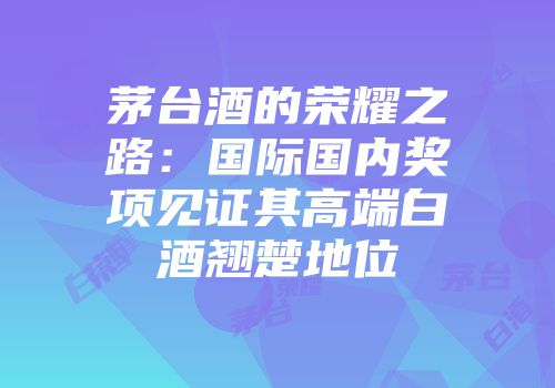 茅台酒的荣耀之路：国际国内奖项见证其高端白酒翘楚地位
