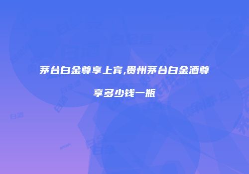 茅台白金尊享上宾,贵州茅台白金酒尊享多少钱一瓶