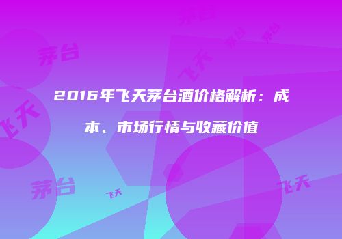 2016年飞天茅台酒价格解析：成本、市场行情与收藏价值