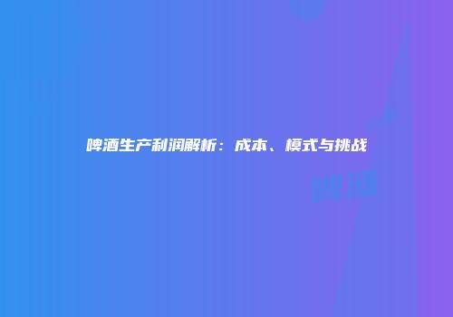 啤酒生产利润解析：成本、模式与挑战