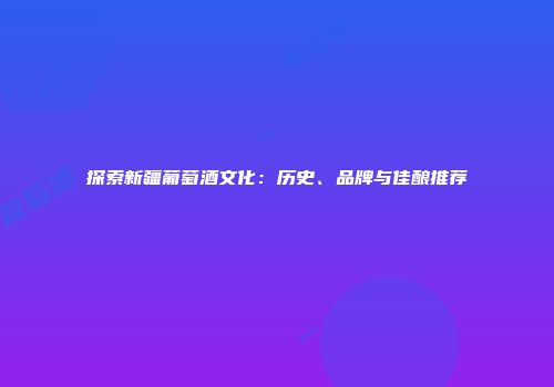 探索新疆葡萄酒文化：历史、品牌与佳酿推荐