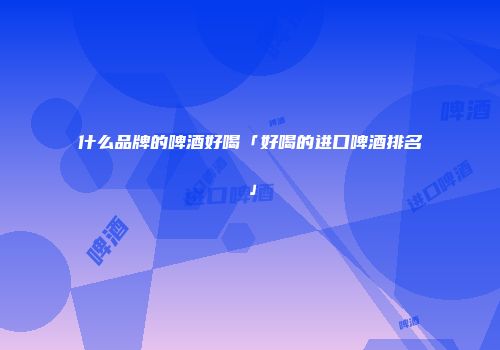 什么品牌的啤酒好喝「好喝的进口啤酒排名」