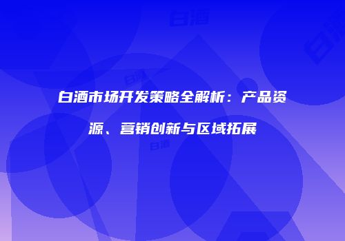 白酒市场开发策略全解析：产品资源、营销创新与区域拓展