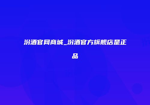 汾酒官网商城_汾酒官方旗舰店是正品