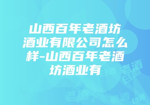 山西百年老酒坊酒业有限公司怎么样-山西百年老酒坊酒业有