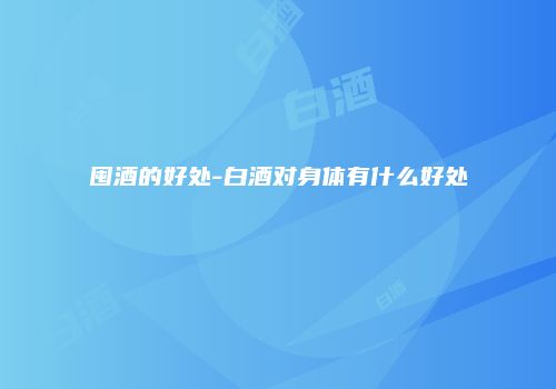 囤酒的好处-白酒对身体有什么好处