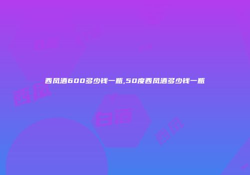 西凤酒600多少钱一瓶,50度西凤酒多少钱一瓶
