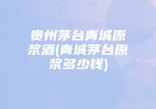 贵州茅台青城原浆酒(青城茅台原浆多少钱)