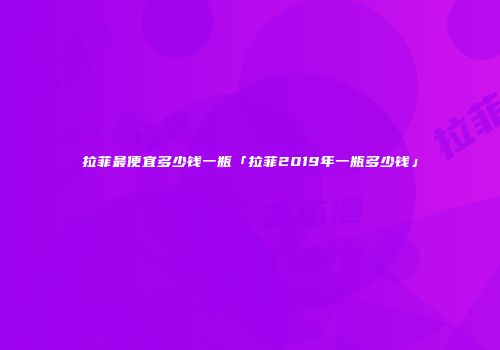 拉菲最便宜多少钱一瓶「拉菲2019年一瓶多少钱」